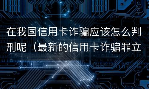 在我国信用卡诈骗应该怎么判刑呢（最新的信用卡诈骗罪立案量刑标准）
