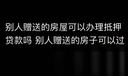 别人赠送的房屋可以办理抵押贷款吗 别人赠送的房子可以过户吗