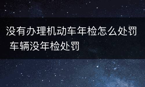 没有办理机动车年检怎么处罚 车辆没年检处罚