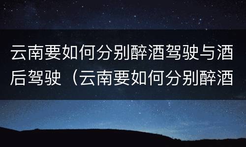 云南要如何分别醉酒驾驶与酒后驾驶（云南要如何分别醉酒驾驶与酒后驾驶呢）