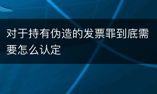 对于持有伪造的发票罪到底需要怎么认定