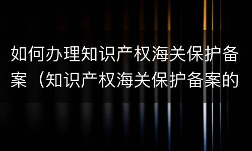 如何办理知识产权海关保护备案（知识产权海关保护备案的程序）