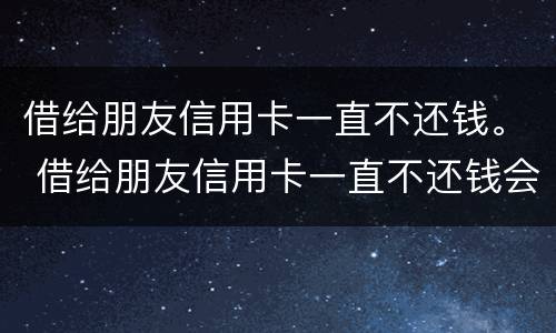 借给朋友信用卡一直不还钱。 借给朋友信用卡一直不还钱会怎么样