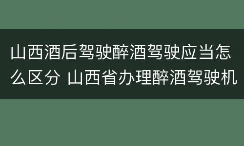 山西酒后驾驶醉酒驾驶应当怎么区分 山西省办理醉酒驾驶机动车程序规定