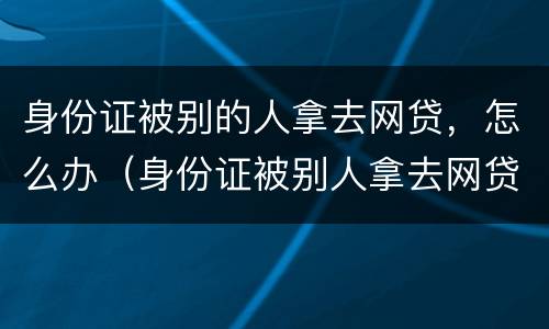 身份证被别的人拿去网贷，怎么办（身份证被别人拿去网贷了报警有用吗）