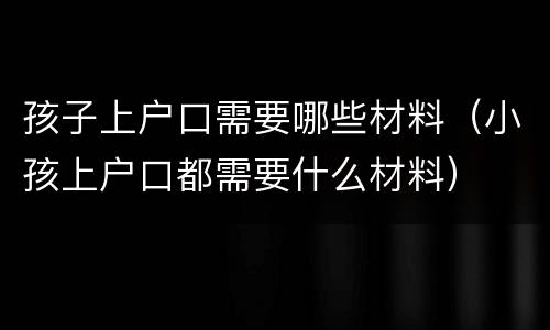 孩子上户口需要哪些材料（小孩上户口都需要什么材料）