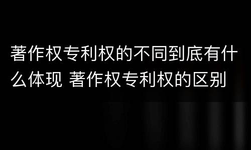 著作权专利权的不同到底有什么体现 著作权专利权的区别