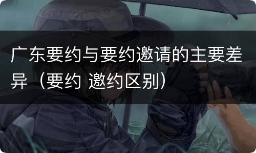 广东要约与要约邀请的主要差异（要约 邀约区别）