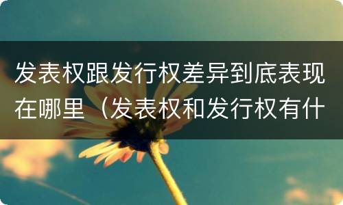 发表权跟发行权差异到底表现在哪里（发表权和发行权有什么区别）