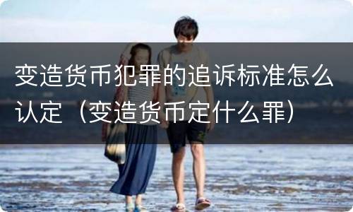 变造货币犯罪的追诉标准怎么认定（变造货币定什么罪）
