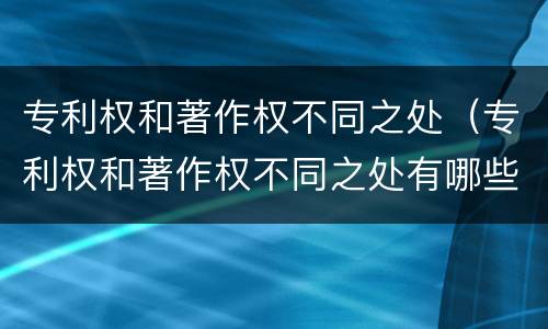 专利权和著作权不同之处（专利权和著作权不同之处有哪些）