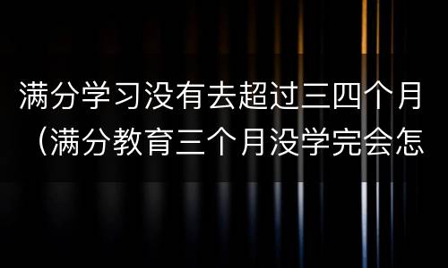 满分学习没有去超过三四个月（满分教育三个月没学完会怎么样）