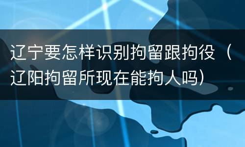 辽宁要怎样识别拘留跟拘役（辽阳拘留所现在能拘人吗）