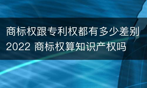 商标权跟专利权都有多少差别2022 商标权算知识产权吗
