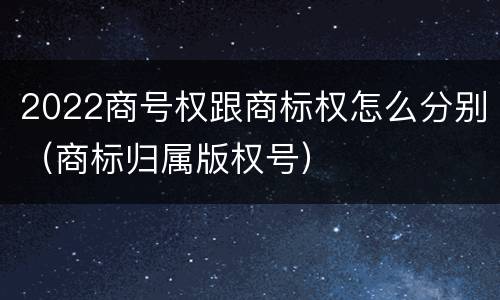 2022商号权跟商标权怎么分别（商标归属版权号）
