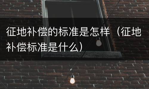 征地补偿的标准是怎样（征地补偿标准是什么）