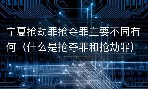 宁夏抢劫罪抢夺罪主要不同有何（什么是抢夺罪和抢劫罪）