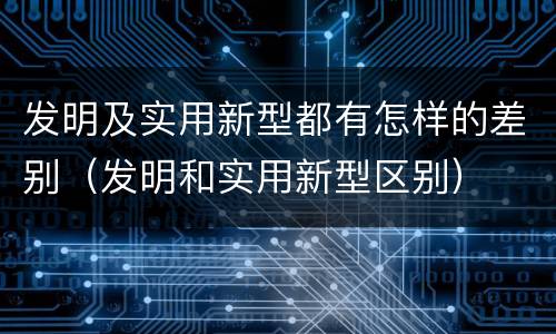 发明及实用新型都有怎样的差别（发明和实用新型区别）