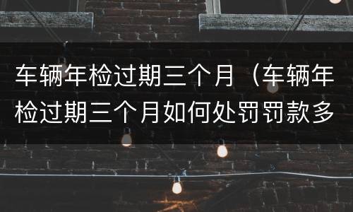 车辆年检过期三个月（车辆年检过期三个月如何处罚罚款多少）