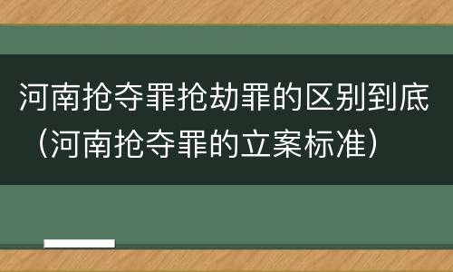 河南抢夺罪抢劫罪的区别到底（河南抢夺罪的立案标准）