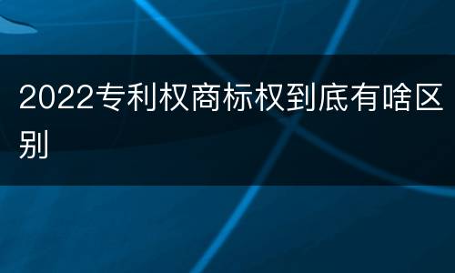 2022专利权商标权到底有啥区别