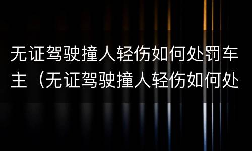 无证驾驶撞人轻伤如何处罚车主（无证驾驶撞人轻伤如何处罚车主不赔偿）