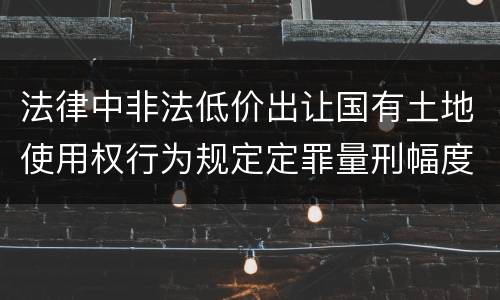 法律中非法低价出让国有土地使用权行为规定定罪量刑幅度是什么