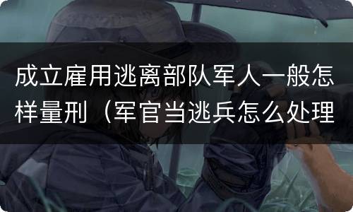 成立雇用逃离部队军人一般怎样量刑（军官当逃兵怎么处理）