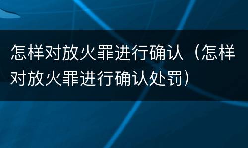 怎样对放火罪进行确认（怎样对放火罪进行确认处罚）