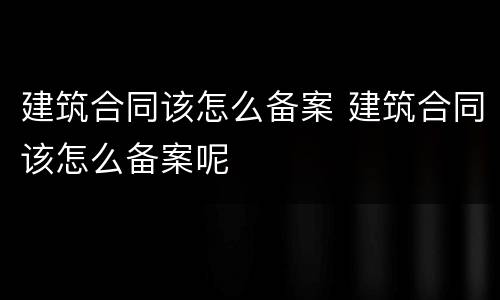 建筑合同该怎么备案 建筑合同该怎么备案呢