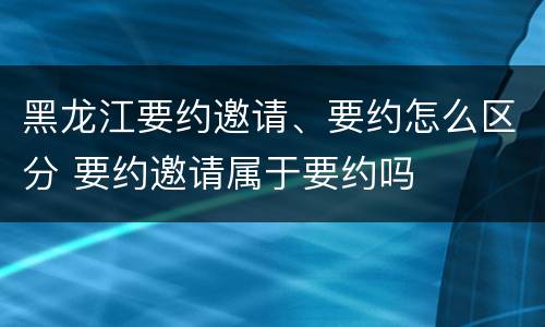 黑龙江要约邀请、要约怎么区分 要约邀请属于要约吗
