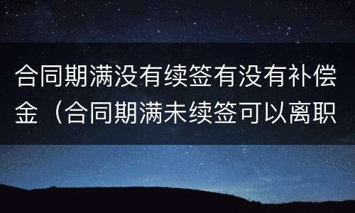 合同期满没有续签有没有补偿金（合同期满未续签可以离职吗）