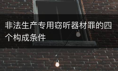 非法生产专用窃听器材罪的四个构成条件