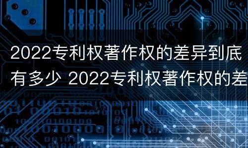 2022专利权著作权的差异到底有多少 2022专利权著作权的差异到底有多少呢