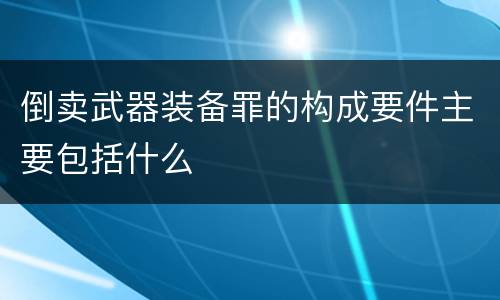 倒卖武器装备罪的构成要件主要包括什么