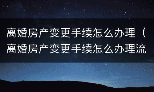 离婚房产变更手续怎么办理（离婚房产变更手续怎么办理流程）