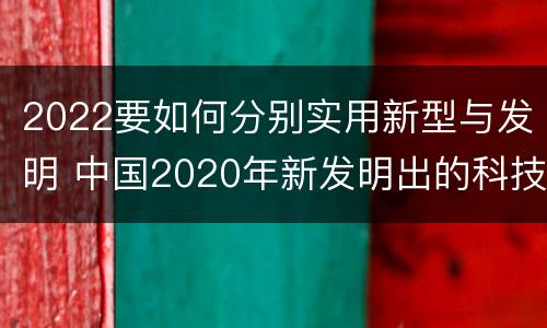 2022要如何分别实用新型与发明 中国2020年新发明出的科技