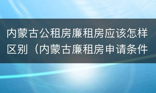 内蒙古公租房廉租房应该怎样区别（内蒙古廉租房申请条件2019）