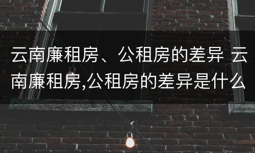 云南廉租房、公租房的差异 云南廉租房,公租房的差异是什么