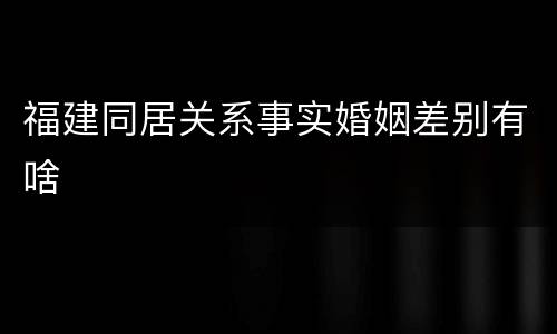 福建同居关系事实婚姻差别有啥