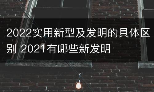 2022实用新型及发明的具体区别 2021有哪些新发明
