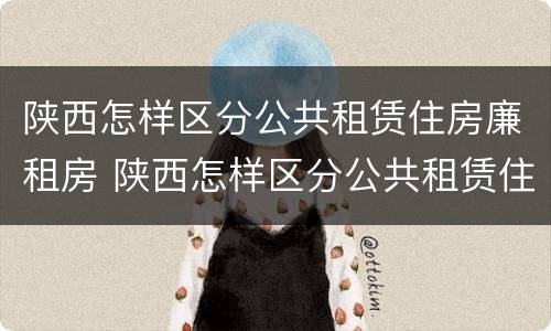 陕西怎样区分公共租赁住房廉租房 陕西怎样区分公共租赁住房廉租房和公租房