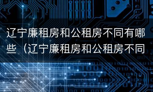 辽宁廉租房和公租房不同有哪些（辽宁廉租房和公租房不同有哪些区别）