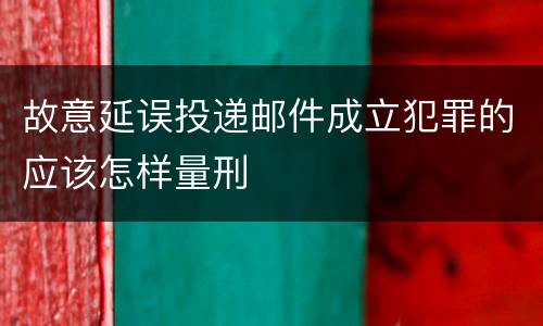 故意延误投递邮件成立犯罪的应该怎样量刑