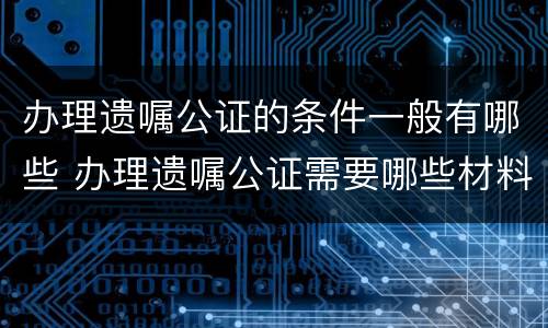 办理遗嘱公证的条件一般有哪些 办理遗嘱公证需要哪些材料