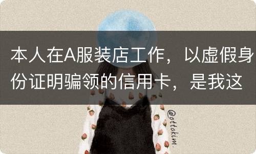 本人在A服装店工作，以虚假身份证明骗领的信用卡，是我这样的吗