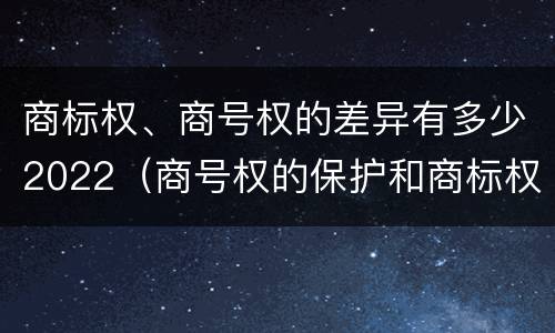 商标权、商号权的差异有多少2022（商号权的保护和商标权的保护一样是全国性范围的）