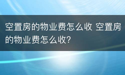 空置房的物业费怎么收 空置房的物业费怎么收?