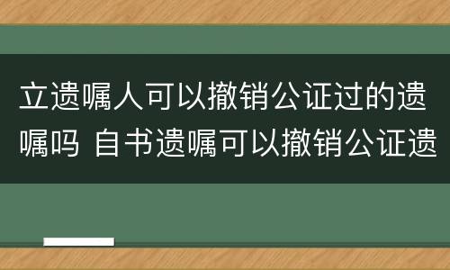立遗嘱人可以撤销公证过的遗嘱吗 自书遗嘱可以撤销公证遗嘱吗