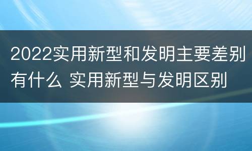 2022实用新型和发明主要差别有什么 实用新型与发明区别